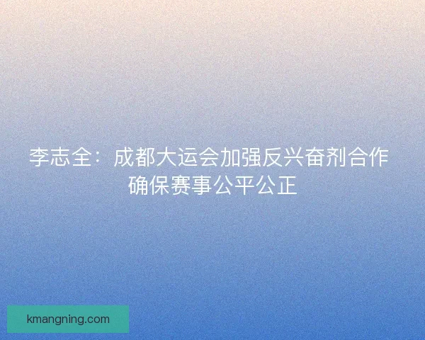 李志全：成都大运会加强反兴奋剂合作 确保赛事公平公正