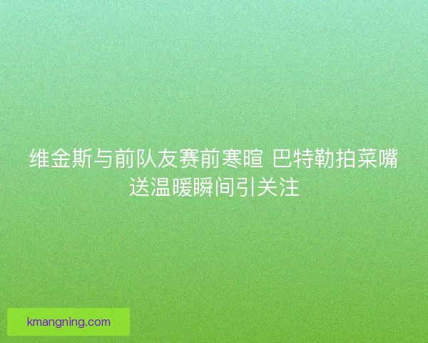 维金斯与前队友赛前寒暄 巴特勒拍菜嘴送温暖瞬间引关注