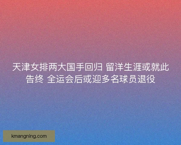 天津女排两大国手回归 留洋生涯或就此告终 全运会后或迎多名球员退役