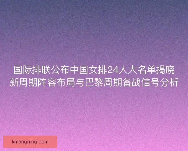 国际排联公布中国女排24人大名单揭晓新周期阵容布局与巴黎周期备战信号分析