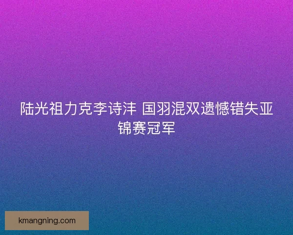 陆光祖力克李诗沣 国羽混双遗憾错失亚锦赛冠军