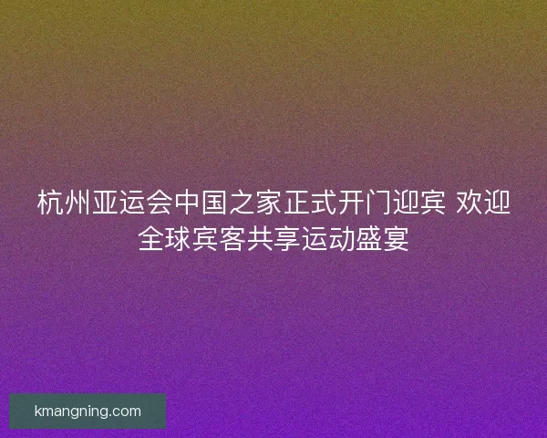 杭州亚运会中国之家正式开门迎宾 欢迎全球宾客共享运动盛宴