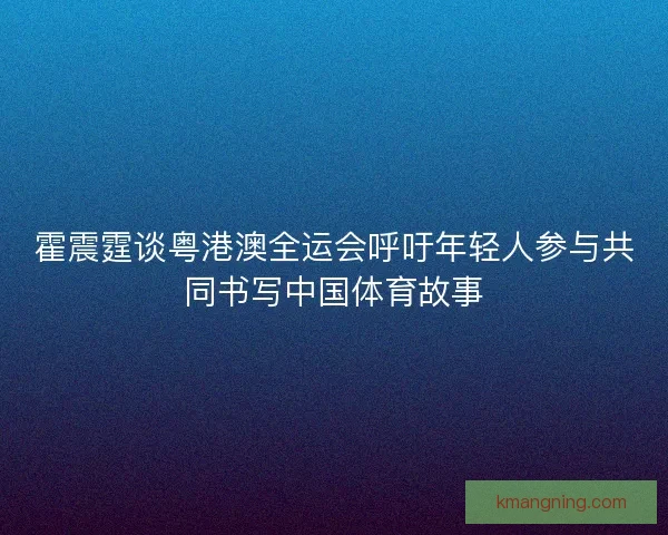 霍震霆谈粤港澳全运会呼吁年轻人参与共同书写中国体育故事