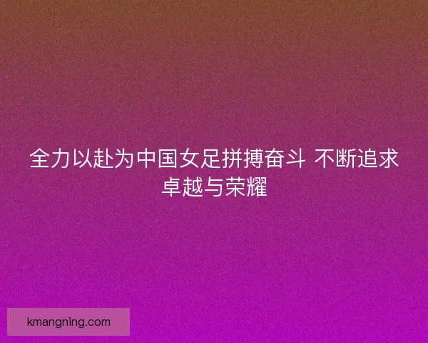 全力以赴为中国女足拼搏奋斗 不断追求卓越与荣耀
