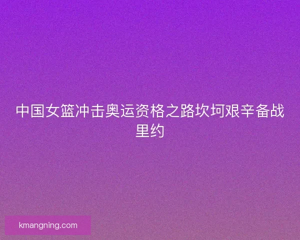 中国女篮冲击奥运资格之路坎坷艰辛备战里约