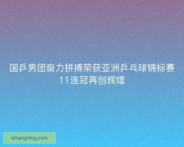 国乒男团奋力拼搏荣获亚洲乒乓球锦标赛11连冠再创辉煌