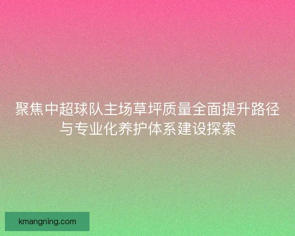 聚焦中超球队主场草坪质量全面提升路径与专业化养护体系建设探索