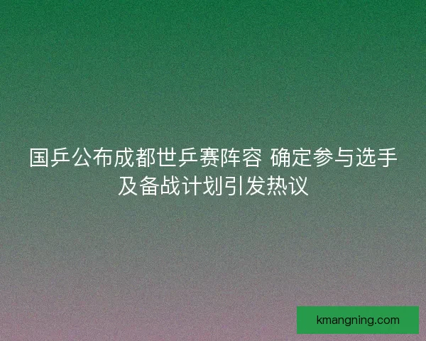 国乒公布成都世乒赛阵容 确定参与选手及备战计划引发热议