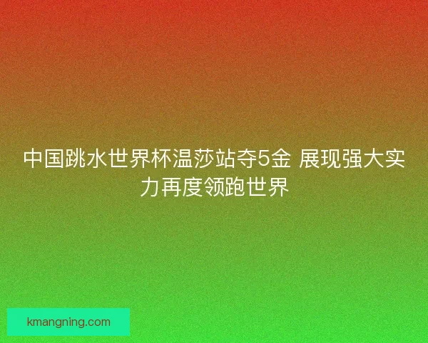 中国跳水世界杯温莎站夺5金 展现强大实力再度领跑世界