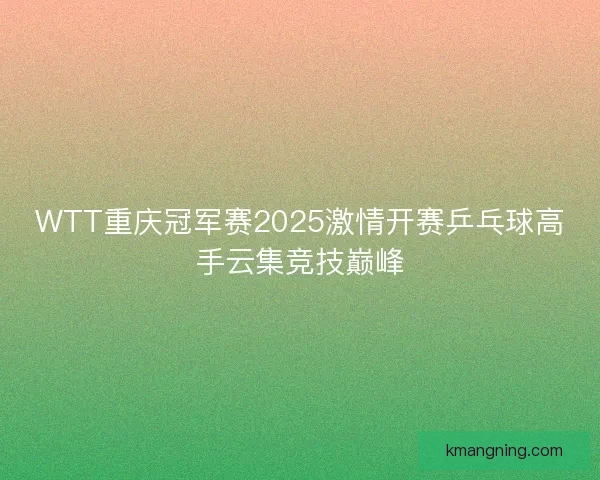 WTT重庆冠军赛2025激情开赛乒乓球高手云集竞技巅峰
