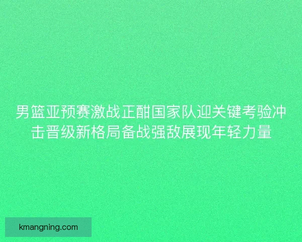 男篮亚预赛激战正酣国家队迎关键考验冲击晋级新格局备战强敌展现年轻力量